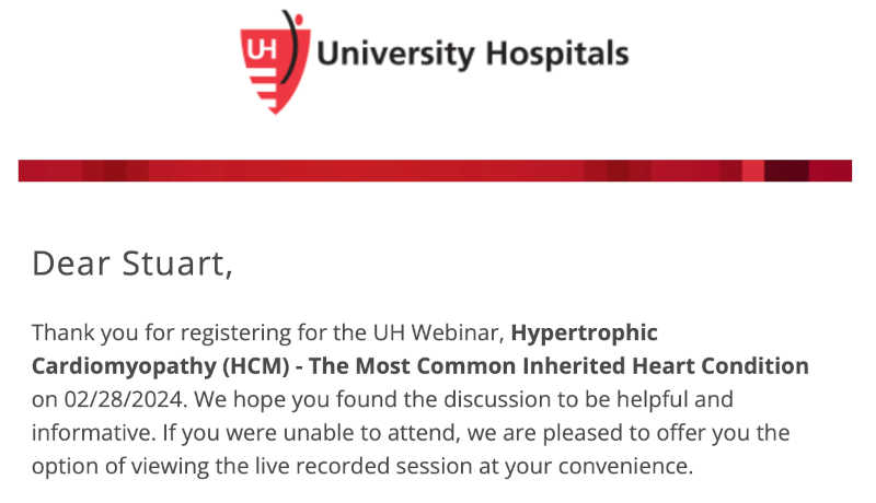 I received an email from University Hospitals to watch the February 28, 2024, webinar: Hypertrophic Cardiomyopathy (HCM) – The Most Common Inherited Heart Condition I received an email from University Hospitals to watch the February 28, 2024, webinar: Hypertrophic Cardiomyopathy (HCM) – The Most Common Inherited Heart Condition