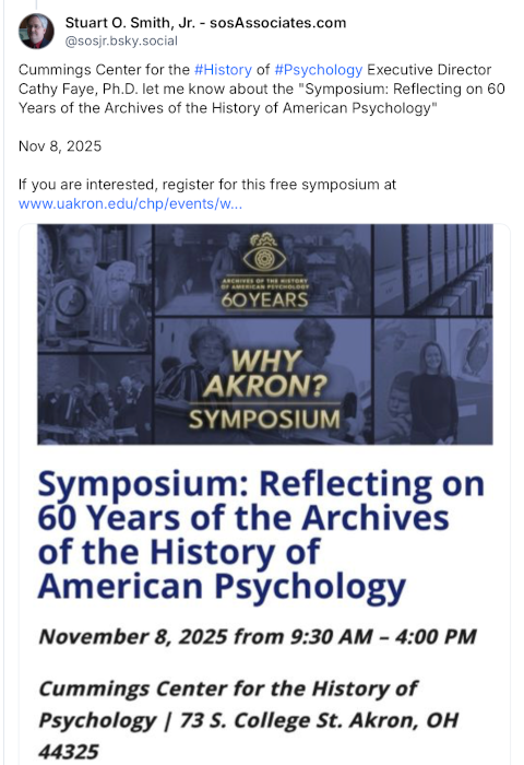 Wednesday, October 1, 2025 - I was so pleased when the Cummings Center for the History of Psychology Executive Director, Dr. Cathy Faye, invited me to return on Saturday, November 8, 2025, for an all-day symposium and evening cocktail party. Wednesday, October 1, 2025 - I was so pleased when the Cummings Center for the History of Psychology Executive Director, Dr. Cathy Faye, invited me to return on Saturday, November 8, 2025, for an all-day symposium and evening cocktail party.